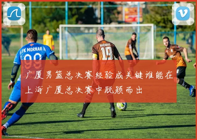 广厦男篮总决赛经验成关键谁能在上海广厦总决赛中脱颖而出
