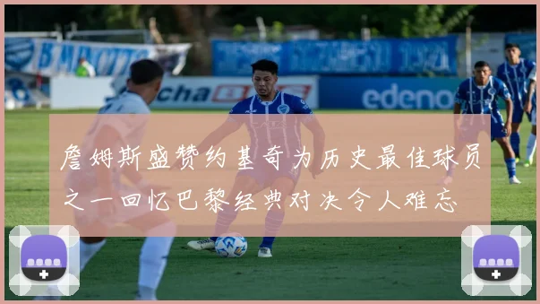 詹姆斯盛赞约基奇为历史最佳球员之一回忆巴黎经典对决令人难忘
