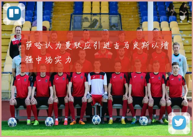 萨哈认为曼联应引进吉马良斯以增强中场实力