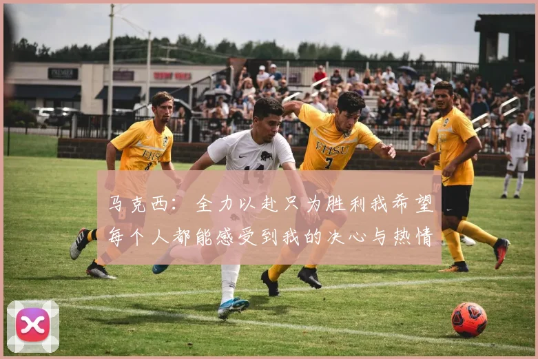 马克西：全力以赴只为胜利我希望每个人都能感受到我的决心与热情