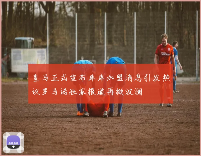 皇马正式宣布库库加盟消息引发热议罗马诺独家报道再掀波澜