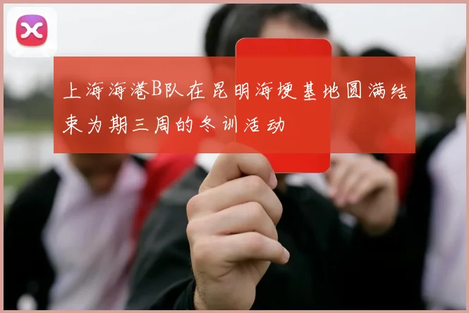 上海海港B队在昆明海埂基地圆满结束为期三周的冬训活动