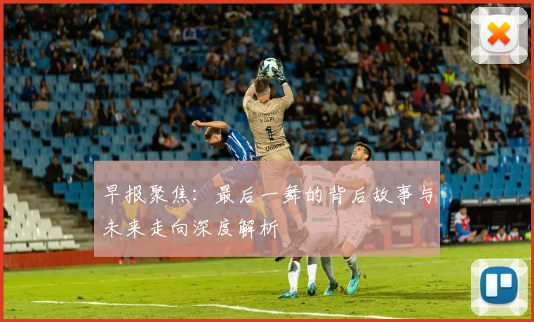 早报聚焦：最后一舞的背后故事与未来走向深度解析