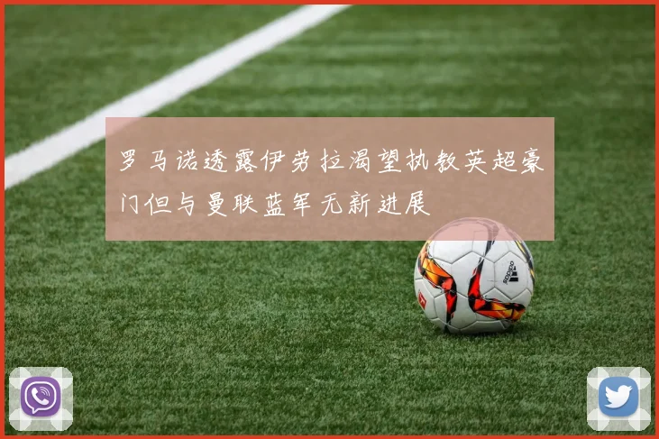 罗马诺透露伊劳拉渴望执教英超豪门但与曼联蓝军无新进展