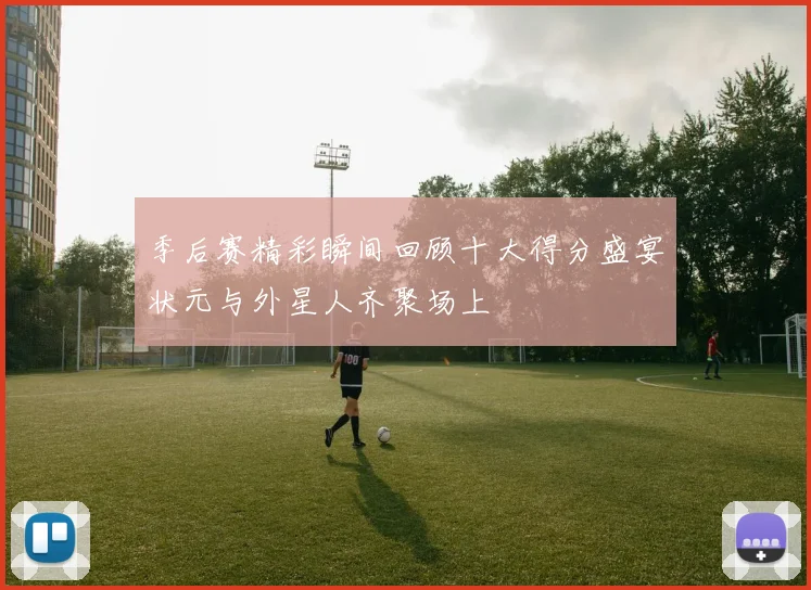 季后赛精彩瞬间回顾十大得分盛宴状元与外星人齐聚场上