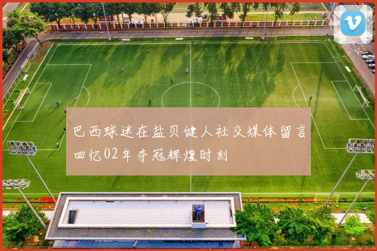 巴西球迷在盐贝健人社交媒体留言回忆02年夺冠辉煌时刻