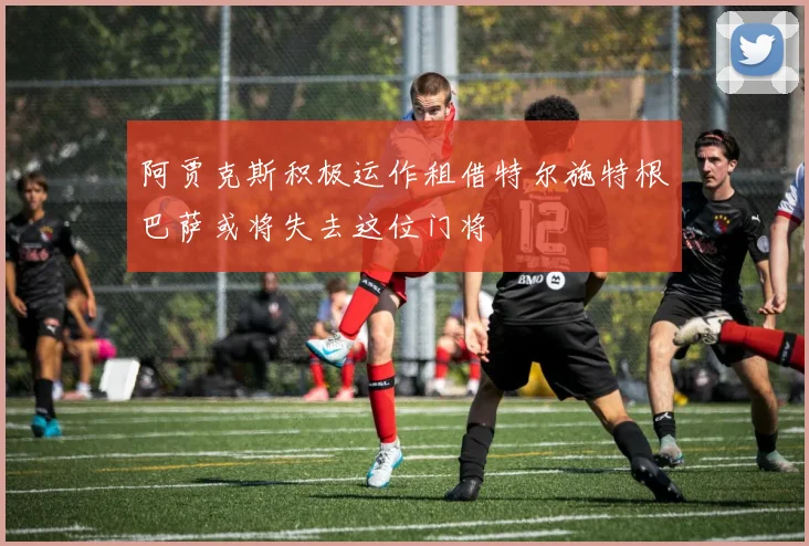 阿贾克斯积极运作租借特尔施特根巴萨或将失去这位门将