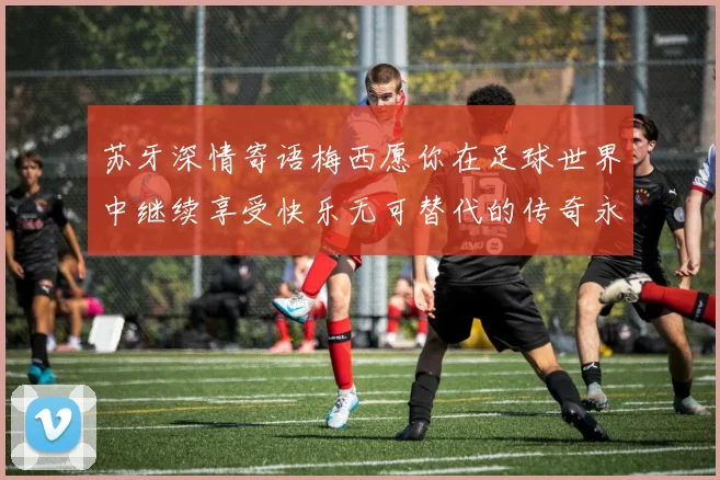 苏牙深情寄语梅西愿你在足球世界中继续享受快乐无可替代的传奇永存