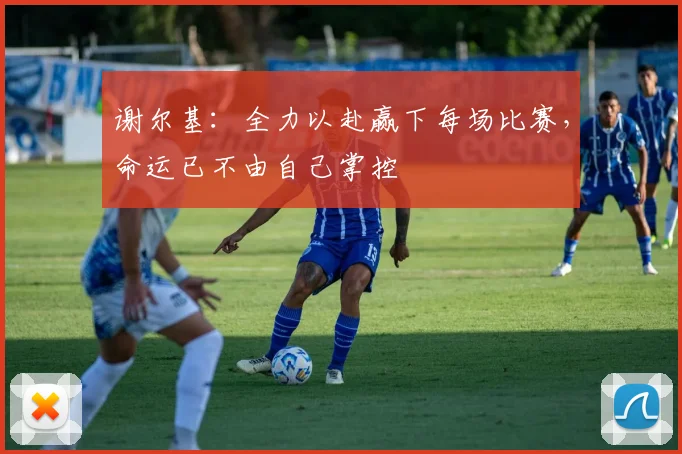 谢尔基：全力以赴赢下每场比赛，命运已不由自己掌控
