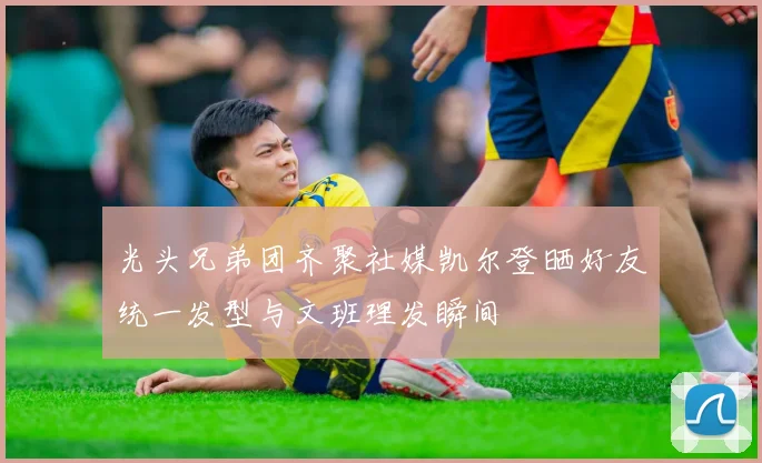 光头兄弟团齐聚社媒凯尔登晒好友统一发型与文班理发瞬间