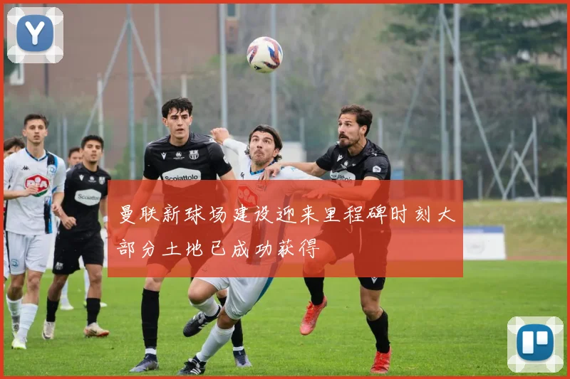 曼联新球场建设迎来里程碑时刻大部分土地已成功获得