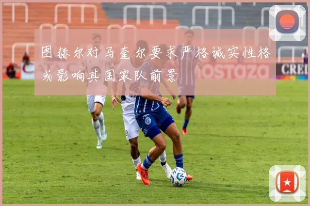 图赫尔对马奎尔要求严格诚实性格或影响其国家队前景