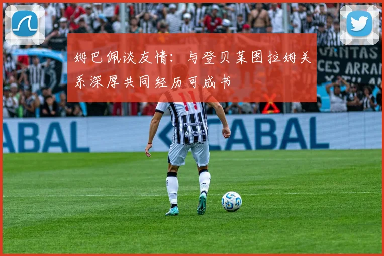 姆巴佩谈友情：与登贝莱图拉姆关系深厚共同经历可成书