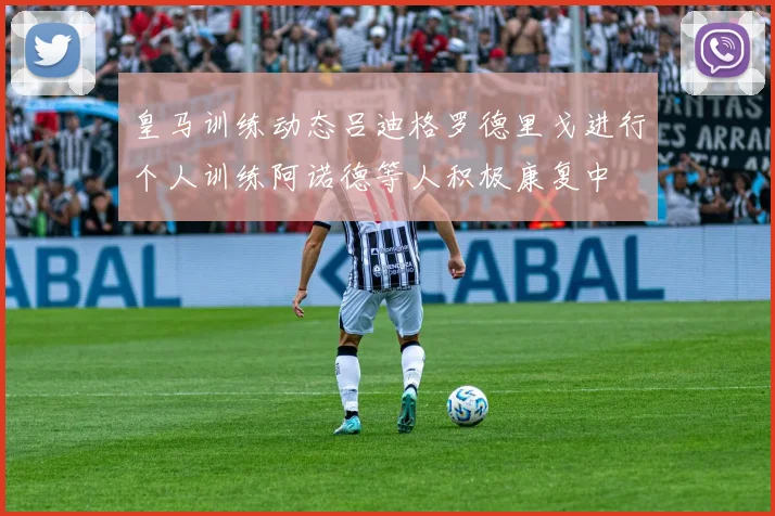 皇马训练动态吕迪格罗德里戈进行个人训练阿诺德等人积极康复中