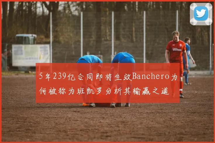 5年239亿合同即将生效Banchero为何被称为班凯罗分析其输赢之道