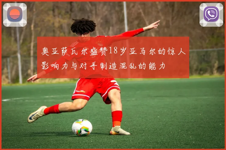 奥亚萨瓦尔盛赞18岁亚马尔的惊人影响力与对手制造混乱的能力