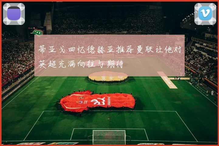 蒂亚戈回忆德赫亚推荐曼联让他对英超充满向往与期待