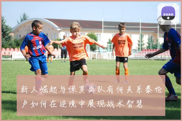 新人崛起与保罗离队有何关系泰伦卢如何在逆境中展现战术智慧