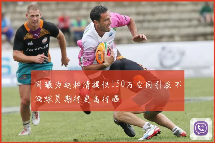同曦为赵柏清提供150万合同引发不满球员期待更高待遇
