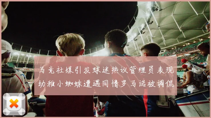 马竞社媒引发球迷热议管理员表现幼稚小蜘蛛遭遇同情罗马诺被调侃