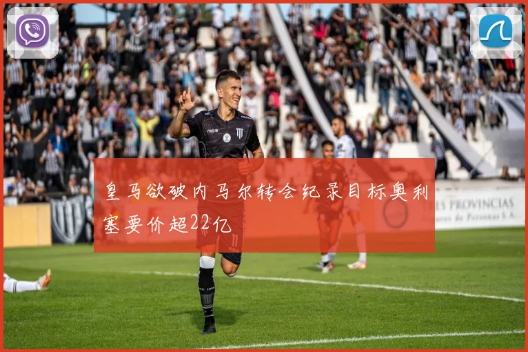 皇马欲破内马尔转会纪录目标奥利塞要价超22亿