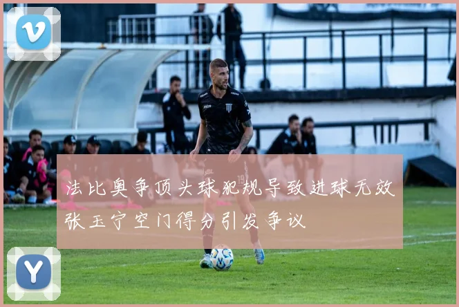 法比奥争顶头球犯规导致进球无效张玉宁空门得分引发争议