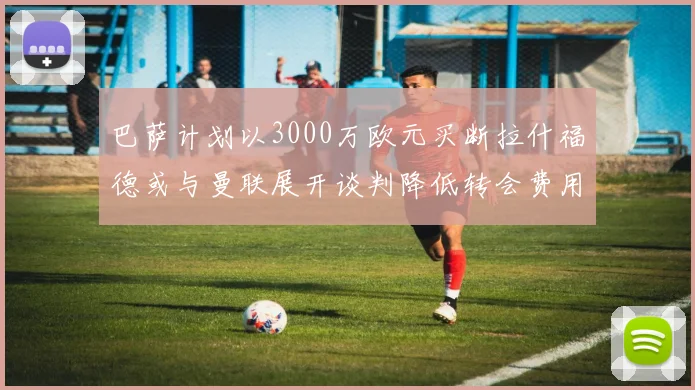 巴萨计划以3000万欧元买断拉什福德或与曼联展开谈判降低转会费用