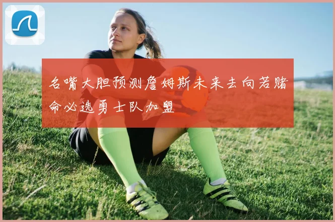 名嘴大胆预测詹姆斯未来去向若赌命必选勇士队加盟