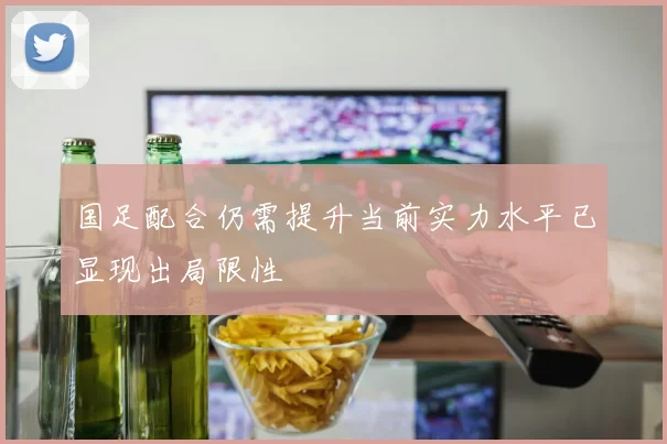 国足配合仍需提升当前实力水平已显现出局限性