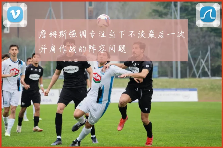 詹姆斯强调专注当下不谈最后一次并肩作战的阵容问题