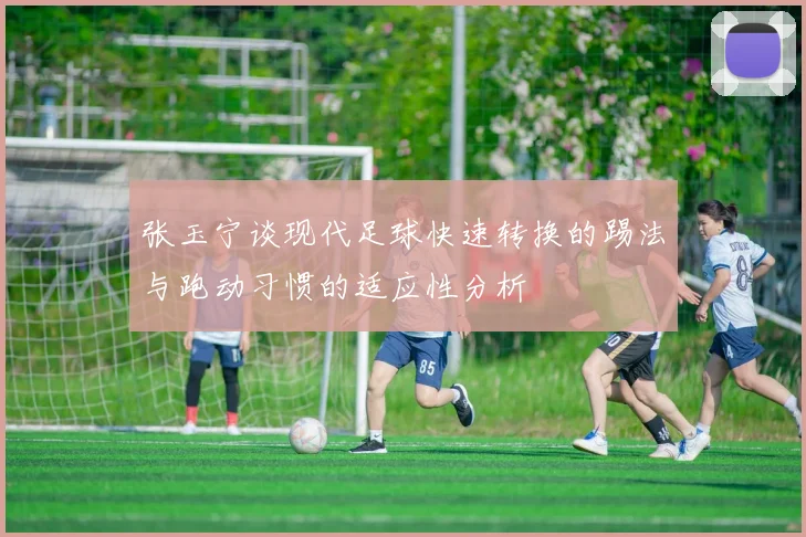 张玉宁谈现代足球快速转换的踢法与跑动习惯的适应性分析